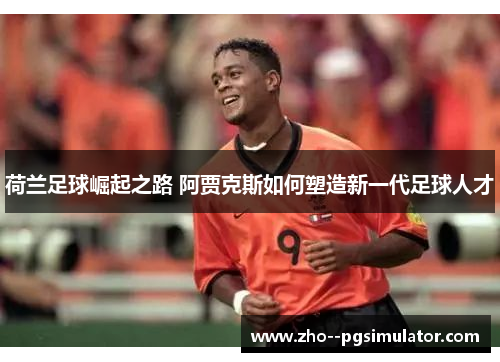 荷兰足球崛起之路 阿贾克斯如何塑造新一代足球人才 荷兰足球崛起之路 阿贾克斯如何塑造新一代足球人才