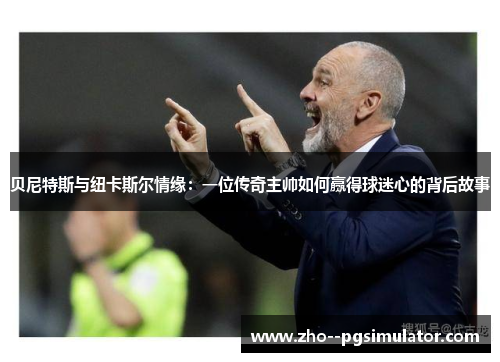 贝尼特斯与纽卡斯尔情缘：一位传奇主帅如何赢得球迷心的背后故事