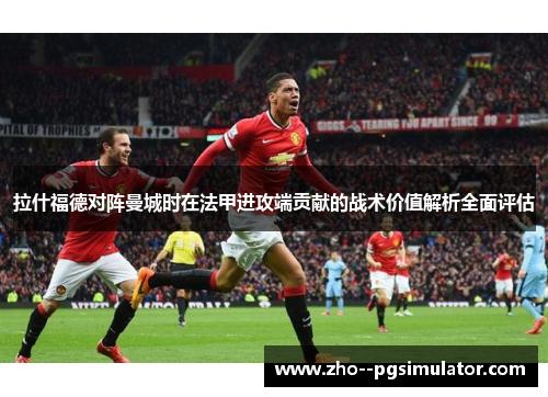 拉什福德对阵曼城时在法甲进攻端贡献的战术价值解析全面评估