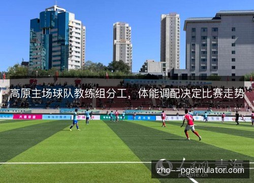 高原主场球队教练组分工，体能调配决定比赛走势